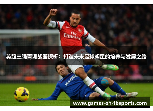 英超三强青训战略探析:打造未来足球明星的培养与发展之路 英超三强青训战略探析:打造未来足球明星的培养与发展之路
