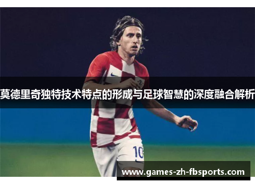 莫德里奇独特技术特点的形成与足球智慧的深度融合解析 莫德里奇独特技术特点的形成与足球智慧的深度融合解析