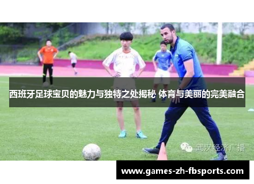 西班牙足球宝贝的魅力与独特之处揭秘 体育与美丽的完美融合