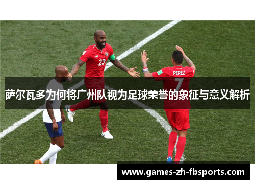 萨尔瓦多为何将广州队视为足球荣誉的象征与意义解析