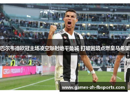 巴尔韦德欧冠主场凌空爆射绝平曼城 打破困境点燃皇马希望 巴尔韦德欧冠主场凌空爆射绝平曼城 打破困境点燃皇马希望