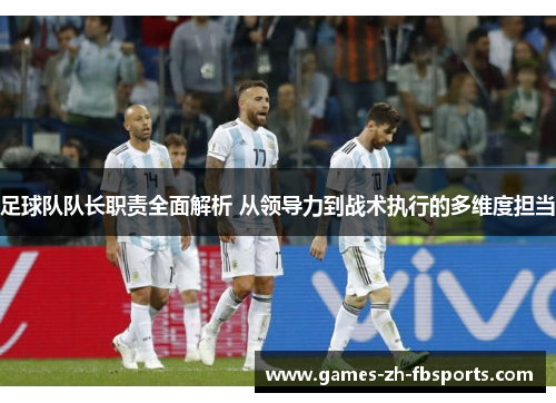 足球队队长职责全面解析 从领导力到战术执行的多维度担当