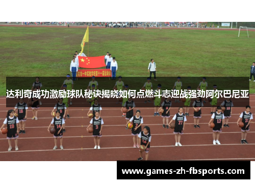 达利奇成功激励球队秘诀揭晓如何点燃斗志迎战强劲阿尔巴尼亚