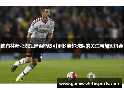 迪布林精彩表现是否能吸引更多英超球队的关注与加盟机会